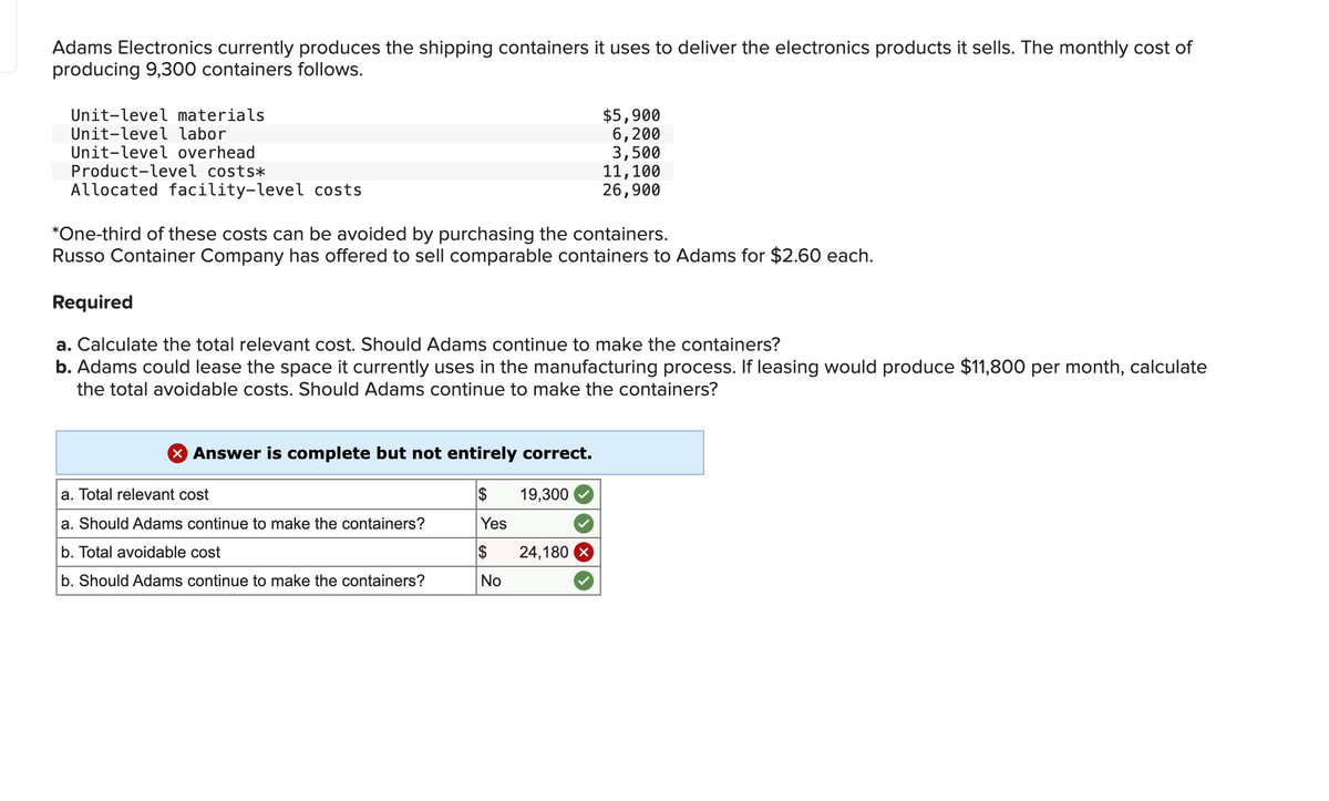 Adams Electronics currently produces the shipping containers it uses to deliver the electronics products it sells. The monthly cost of
producing 9,300 containers follows.
Unit-level materials
Unit-level labor
Unit-level overhead
Product-level costs*
Allocated facility-level costs
$5,900
6,200
3,500
*One-third of these costs can be avoided by purchasing the containers.
Russo Container Company has offered to sell comparable containers to Adams for $2.60 each.
Required
X Answer is complete but not entirely correct.
$ 19,300
Yes
$ 24,180 X
No
11,100
26,900
a. Calculate the total relevant cost. Should Adams continue to make the containers?
b. Adams could lease the space it currently uses in the manufacturing process. If leasing would produce $11,800 per month, calculate
the total avoidable costs. Should Adams continue to make the containers?
a. Total relevant cost
a. Should Adams continue to make the containers?
b. Total avoidable cost
b. Should Adams continue to make the containers?
