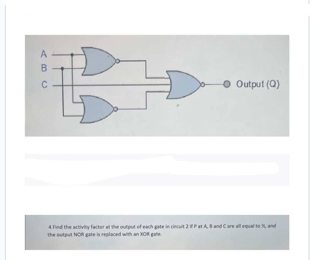 A
B
C
O Output (Q)
4 Find the activity factor at the output of each gate in circuit 2 if P at A, B and C are all equal to ½, and
the output NOR gate is replaced with an XOR gate.