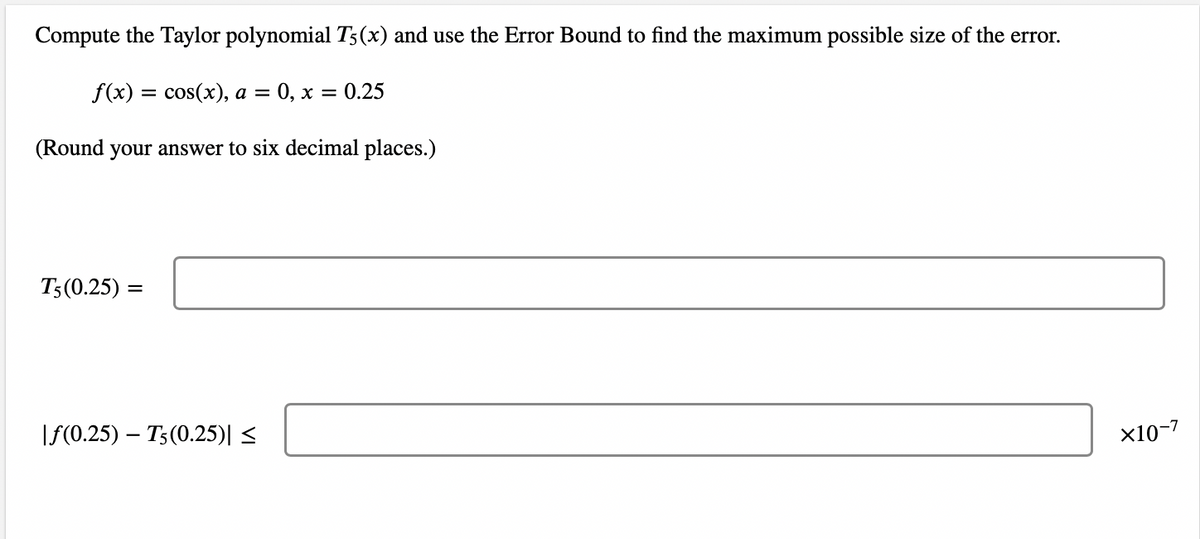 Compute the Taylor polynomial T5(x) and use the Error Bound to find the maximum possible size of the error.
f(x) = cos(x), a = 0, x
(Round your answer to six decimal places.)
T5 (0.25) =
|f(0.25) T5 (0.25)| ≤
= 0.25
×10-7