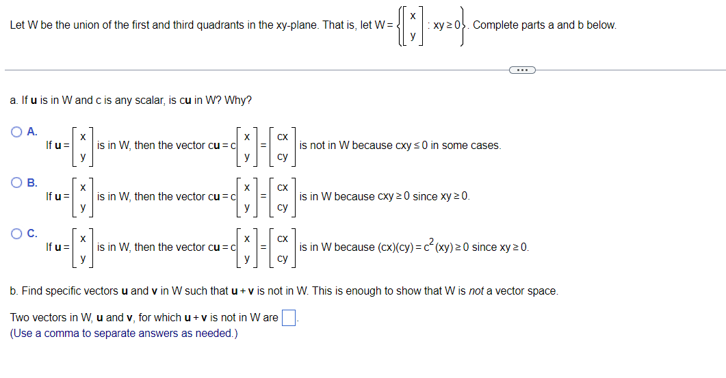 -{]
Let W be the union of the first and third quadrants in the xy-plane. That is, let W =
a. If u is in W and c is any scalar, is cu in W? Why?
O A.
O B.
O C.
X
-[]
y
If u =
If u =
If u =
X
X
is in W, then the vector cu = C
is in W, then the vector cu = c
CX
H]
су
is in W, then the vector cu = c
X
CX
су
xy ≥0. Complete parts a and b below.
is not in W because cxy ≤0 in some cases.
CX
[][]
су
is in W because cxy ≥0 since xy 20.
is in W because (cx)(cy) = c²(xy) ≥ 0 since xy ≥ 0.
b. Find specific vectors u and v in W such that u + v is not in W. This is enough to show that W is not a vector space.
Two vectors in W, u and v, for which u + v is not in W are.
(Use a comma to separate answers as needed.)