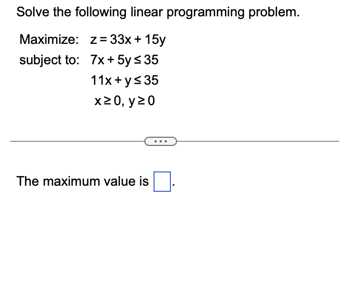 Solve the following linear programming problem.
Maximize: z= 33x + 15y
subject to:
7x + 5y ≤ 35
11x + y ≤ 35
x ≥ 0, y 20
The maximum value is