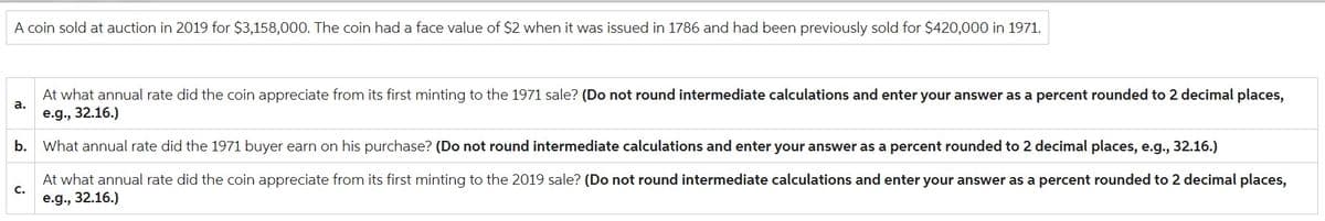 A coin sold at auction in 2019 for $3,158,000. The coin had a face value of $2 when it was issued in 1786 and had been previously sold for $420,000 in 1971.
a.
At what annual rate did the coin appreciate from its first minting to the 1971 sale? (Do not round intermediate calculations and enter your answer as a percent rounded to 2 decimal places,
e.g., 32.16.)
b. What annual rate did the 1971 buyer earn on his purchase? (Do not round intermediate calculations and enter your answer as a percent rounded to 2 decimal places, e.g., 32.16.)
At what annual rate did the coin appreciate from its first minting to the 2019 sale? (Do not round intermediate calculations and enter your answer as a percent rounded to 2 decimal places,
e.g., 32.16.)
C.