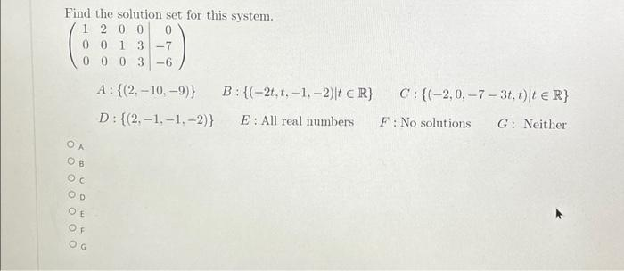 Find the solution set for this system.
1 2 0 0
0 0 1 3-7
000 3-6
OA
Ов
ос
OD
OE
OF
OG
A: {(2,-10,-9)}
D: {(2,-1,-1,-2)}
B:{(-2t, t,-1,-2)t = R}
C: {(-2,0,-7-3t, t) t = R}
E: All real numbers F: No solutions G: Neither