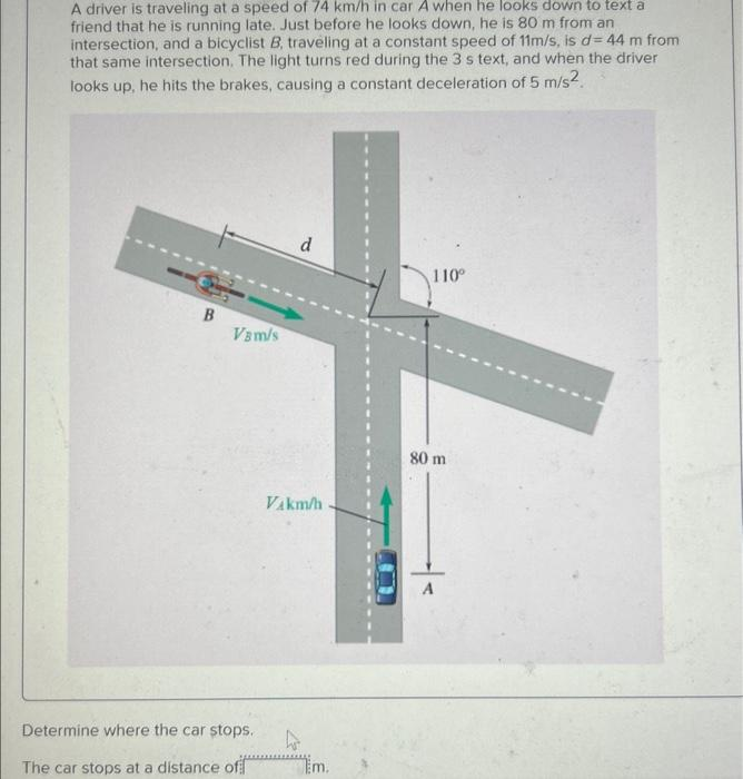 A driver is traveling at a speed of 74 km/h in car A when he looks down to text a
friend that he is running late. Just before he looks down, he 80 m from an
intersection, and a bicyclist B, traveling at a constant speed of 11m/s, is d= 44 m from
that same intersection. The light turns red during the 3 s text, and when the driver
looks up, he hits the brakes, causing a constant deceleration of 5 m/s2.
B
Vam/s
Determine where the car stops.
The car stops at a distance of
d
Vakm/h
A
Em.
U
110⁰
80 m