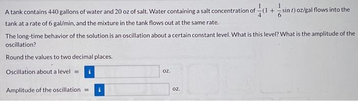 A tank contains 440 gallons of water and 20 oz of salt. Water containing a salt concentration of
tank at a rate of 6 gal/min, and the mixture in the tank flows out at the same rate.
The long-time behavior of the solution is an oscillation about a certain constant level. What is this level? What is the amplitude of the
oscillation?
Round the values to two decimal places.
Oscillation about a level =
Amplitude of the oscillation = i
OZ.
oz.
+
t) oz/gal flows into the