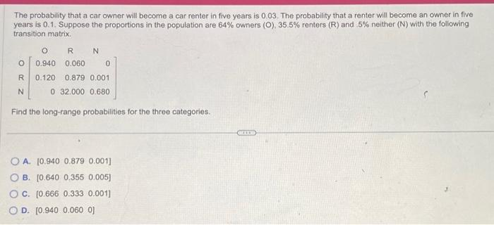 The probability that a car owner will become a car renter in five years is 0.03. The probability that a renter will become an owner in five
years is 0.1. Suppose the proportions in the population are 64% owners (O), 35.5% renters (R) and 5% neither (N) with the following
transition matrix.
ORN
O 0.940 0.060
0
R 0.120 0.879 0.001
N
0 32.000 0.680
Find the long-range probabilities for the three categories.
OA. [0.940 0.879 0.001]
B. [0.640 0,355 0.005]
OC. (0.666 0.333 0.001]
OD. [0.940 0.060 0]
(BILB