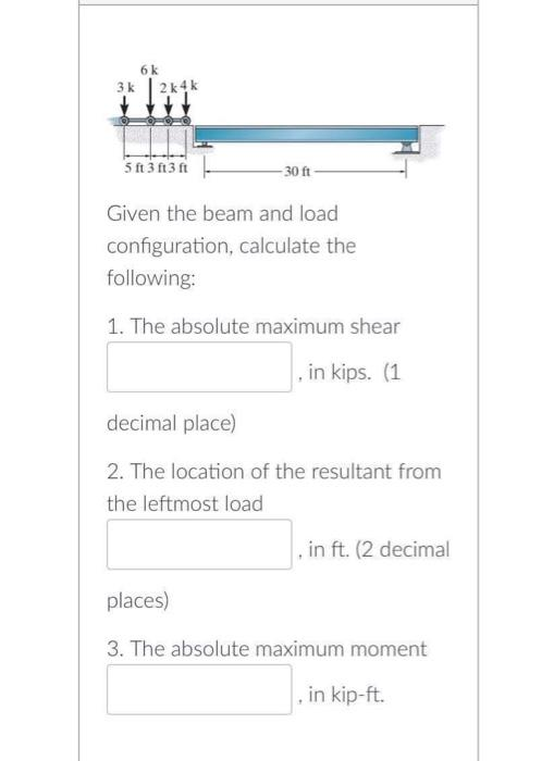 3 k
6k
2k4k
5f3f3f
30 ft
Given the beam and load
configuration, calculate the
following:
1. The absolute maximum shear
in kips. (1
decimal place)
2. The location of the resultant from
the leftmost load
, in ft. (2 decimal
places)
3. The absolute maximum moment
, in kip-ft.