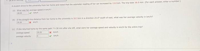 Pe
A student drove to the university from her home and noted that the odometer reading of her car increased by 13.0 km. The trip took 16.0 min. (For each answer, enter a number.)
(a) What was her average speed in km/h?
480
✓km/h
(b) If the straight-line distance from her home to the university is 10.3 km in a direction 25.0° south of east, what was her average velocity in km/h?
35.28
x km/h
(c) If she returned home by the same path 7 h 30 min after she left, what were her average speed and velocity in km/h for the entire trip?
average speed
2025
x km/h
✓km/h
average velocity
0