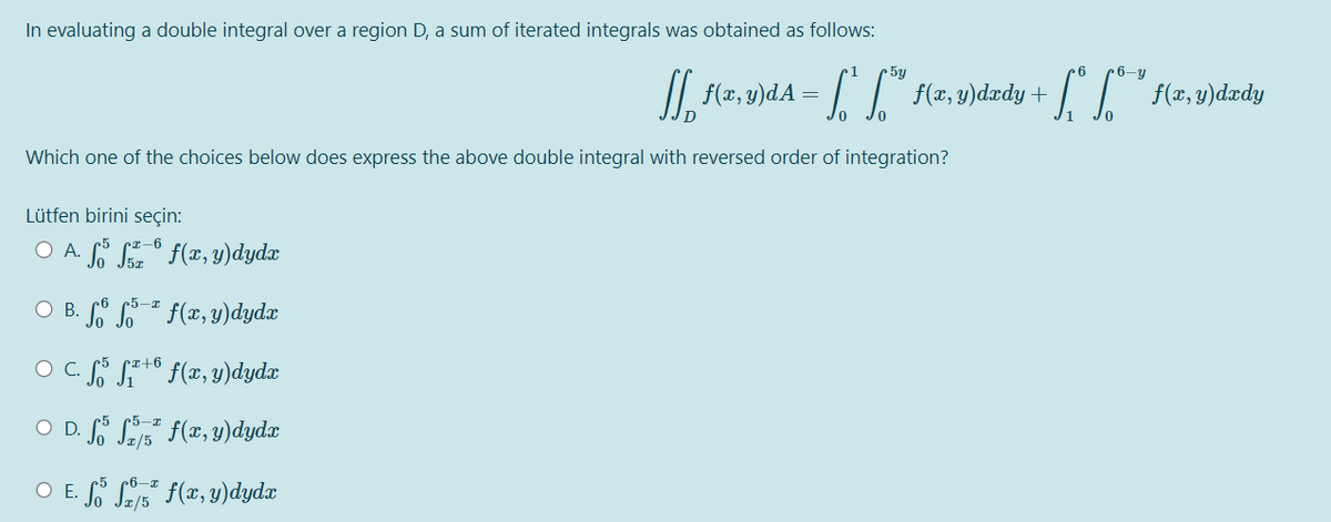 In evaluating a double integral over a region D, a sum of iterated integrals was obtained as follows:
Which one of the choices below does express the above double integral with reversed order of integration?
Lütfen birini seçin:
-6
O A. · fő f¯º f(x, y)dydx
-I
○ B. f6 ³-¹ f(x, y)dydx
r+6
O C. S³ S²+ f(x, y)dydx
-I
○ D. fő
³ f(x, y)dydx
O E. f f f(x, y)dydx
ff f(x, y)dA · Sª [™” f(x, y)dxdy +
/5
6
6-y
[*** f(x, y)dxdy