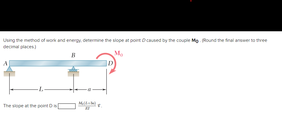 Using the method of work and energy, determine the slope at point D caused by the couple Mo. (Round the final answer to three
decimal places.)
Mo
A
L
The slope at the point D is
B
Mo (L+3a)
EI
V.