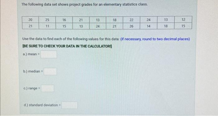 The following data set shows project grades for an elementary statistics class.
20
21
b.) median =
25
11
c.) range=
16
15
d.) standard deviation =
21
13
13
24
18
21
22
26
24
14
Use the data to find each of the following values for this data: (if necessary, round to two decimal places)
[BE SURE TO CHECK YOUR DATA IN THE CALCULATOR]
a.) mean =
13
18
12
15