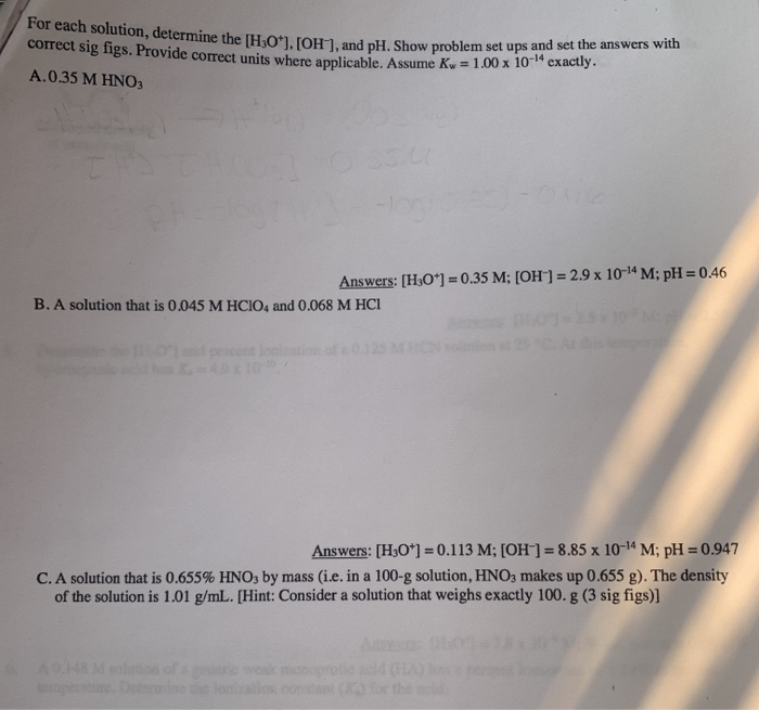 For each solution, determine the [H3O*], [OH], and pH. Show problem set ups and set the answers with
correct sig figs. Provide correct units where anplicable, Assume Ky = 1.00 x 10" exactiy.
A.0.35 M HN03
Answers: [H3O*] = 0.35 M; [OH] = 2.9 x 10-14 M; pH = 0.46
B. A solution that is 0.045 M HCIO4 and 0.068 M HCI
d pecent
K-49x10
Answers: [H3O*] = 0.113 M; [OH]= 8.85 x 10-14 M; pH = 0.947
C. A solution that is 0.655% HNO, by mass (i.e. in a 100-g solution, HNO3 makes up 0.655 g). The density
of the solution is 1.01 g/mL. [Hint: Consider a solution that weighs exactly 100. g (3 sig figs)]
Ans
A48 Msolon of
eopert
Detine
ios constant
