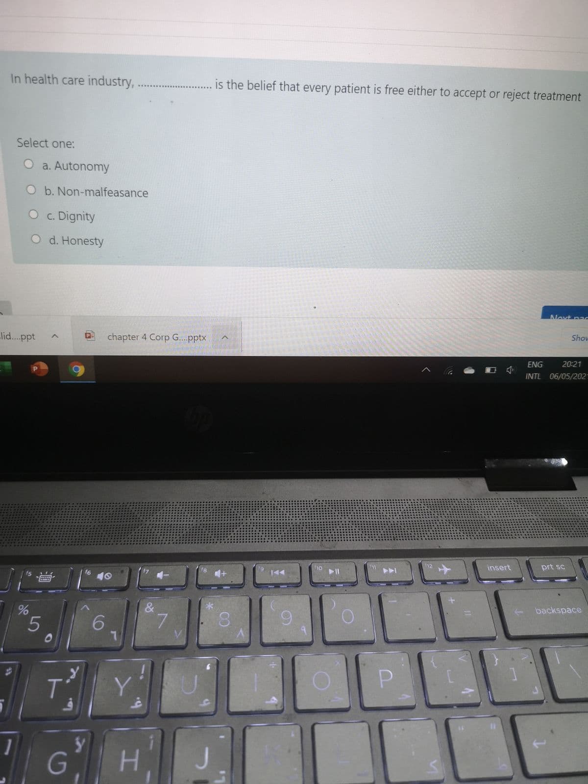 In health care industry,
is the belief that every patient is free either to accept or reject treatment
*.*****SS
Select one:
O a. Autonomy
O b. Non-malfeasance
O c. Dignity
O d. Honesty
Next pa
Shov
lid...ppt
chapter 4 Corp G...pptx
ENG
20:21
INTL 06/05/2021
f12
insert
prt sc
f8
f9
f5
f6
40
backspace
&
6.
5
6
P.
1
G
86

