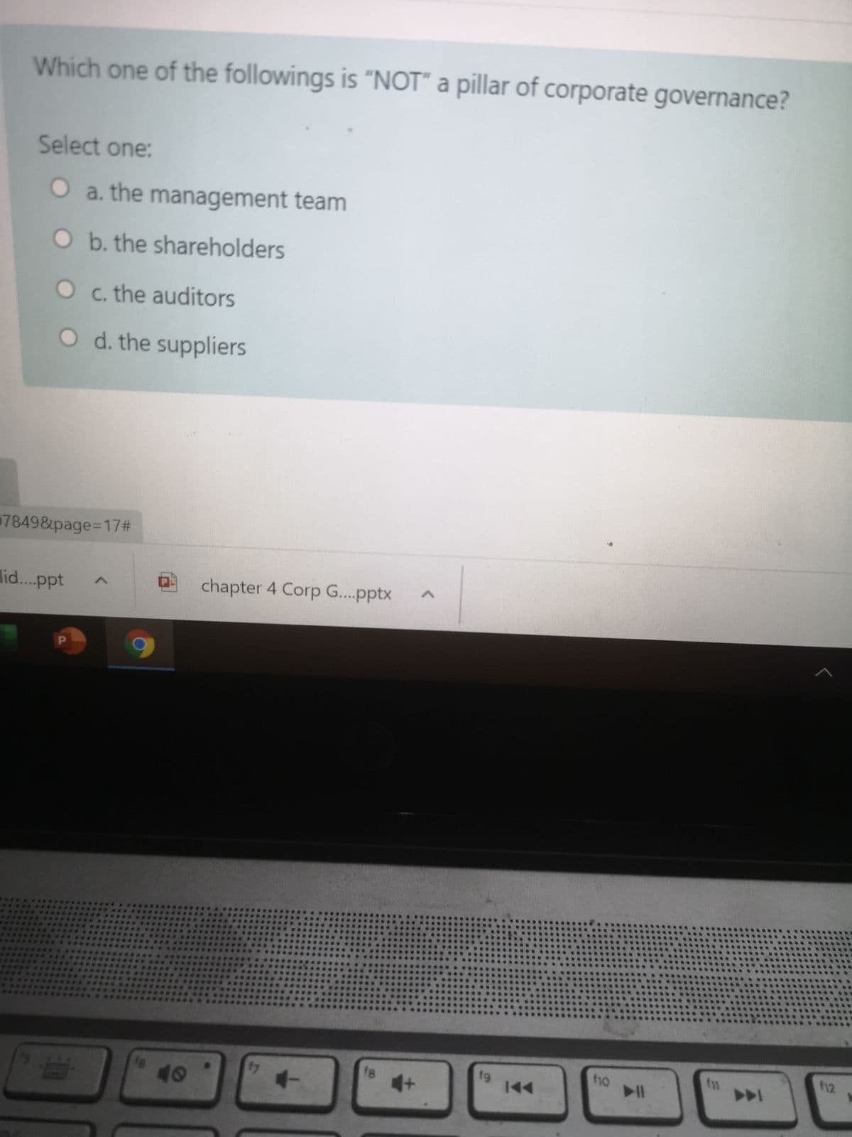 Which one of the followings is "NOT" a pillar of corporate governance?
Select one:
O a. the management team
O b. the shareholders
O c. the auditors
O d. the suppliers
7849&page=17#
lid...ppt
chapter 4 Corp G...pptx
12
f1o
17
f8
fg
144
40
レ
く
