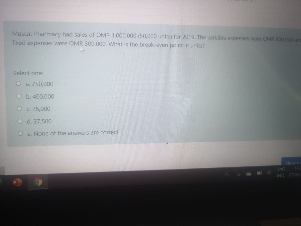 Muscat Pharmacy had sales of OMR 1,000,000 (50,000 units) for 2019. The variable expenses were OMR 600,000 and
fixed expenses were OMR 300,000. What is the break-even point in units?
Select one:
O a. 750,000
O b. 400,000
C. 75,000
d. 37,500
O e. None of the answers are correct
Next na
ENG
16:0
INTL 27/04/2
