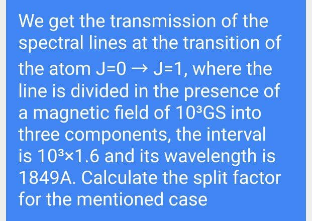 We get the transmission of the
spectral lines at the transition of
the atom J=0 → J=1, where the
line is divided in the presence of
a magnetic field of 10°GS into
three components, the interval
is 103x1.6 and its wavelength is
1849A. Calculate the split factor
for the mentioned case
