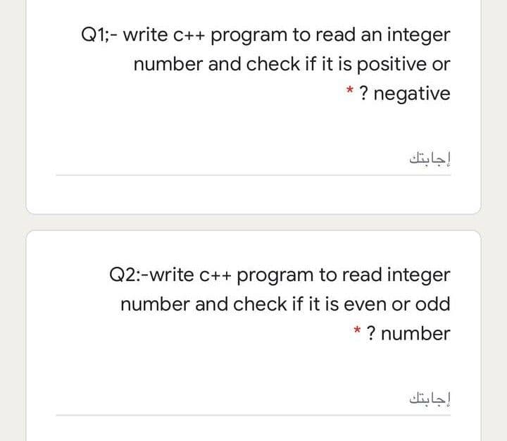 Q1;- write c++ program to read an integer
number and check if it is positive or
* ? negative
إجابتك
Q2:-write c++ program to read integer
number and check if it is even or odd
*? number
إجابتك
