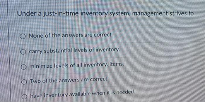 Under a just-in-time inventory system, management strives to
O None of the answers are correct.
O carry substantial levels of inventory.
O minimize levels of all inventory. items.
O Two of the answers are correct.
O have inventory available when it is needed.
