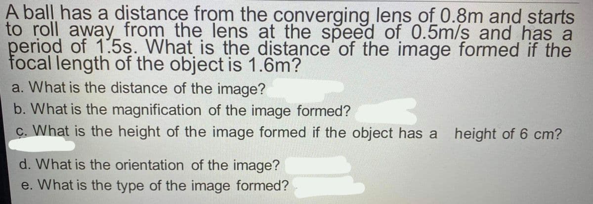 A ball has a distance from the converging lens of 0.8m and starts
to roll away_ from the lens at the speed of 0.5m/s and has a
period of 1:5s. What is the distance of the image formed if the
focal length of the object is 1.6m?
a. What is the distance of the image?
b. What is the magnification of the image formed?
ç. What is the height of the image formed if the object has a height of 6 cm?
d. What is the orientation of the image?
e. What is the type of the image formed?
