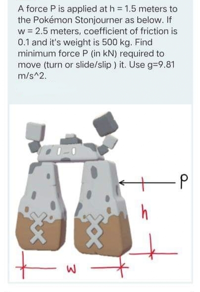 A force P is applied at h = 1,5 meters to
the Pokémon Stonjourner as below. If
w = 2.5 meters, coefficient of friction is
0.1 and it's weight is 500 kg. Find
minimum force P (in kN) required to
move (turn or slide/slip ) it. Use g=9.81
m/s^2.
