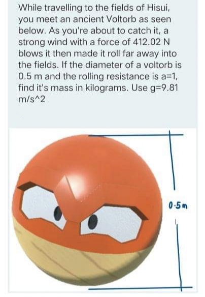 While travelling to the fields of Hisui,
you meet an ancient Voltorb as seen
below. As you're about to catch it, a
strong wind with a force of 412.02 N
blows it then made it roll far away into
the fields. If the diameter of a voltorb is
0.5 m and the rolling resistance is a=1,
find it's mass in kilograms. Use g-9.81
m/s^2
0-5m
