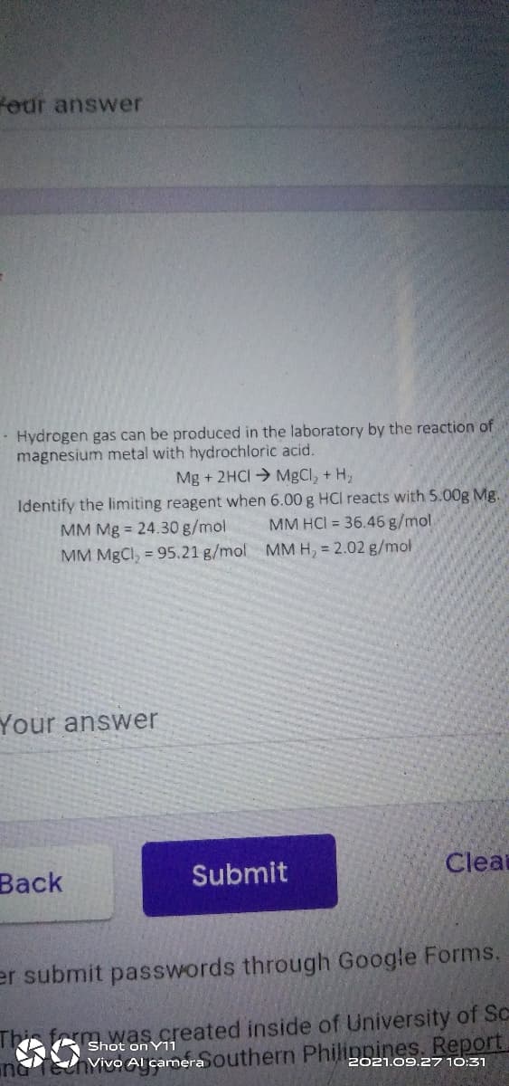 feur answer
· Hydrogen gas can be produced in the laboratory by the reaction of
magnesium metal with hydrochloric acid.
Mg + 2HCI MgCl, + H,
Identify the limiting reagent when 6.00 g HCI reacts with 5.00g Mg.
MM Mg = 24.30 g/mol
MM HCI = 36.46 g/mol.
MM MgCl, = 95.21 g/mol MM H, 2.02 g/mol
Your answer
Вack
Submit
Cleat
er submit passwords through Google Forms.
This fm.was.greated inside of University of Sc
na TehyivoAl camera outhern Philinnines. Report,
on Y11
2021.09.27 10:31
