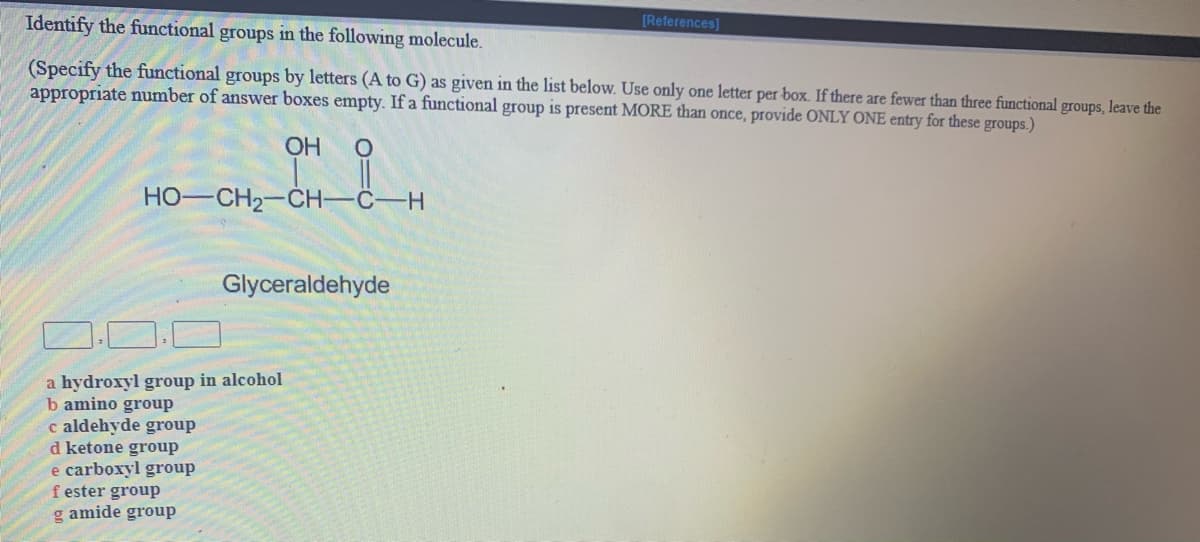 Identify the functional groups in the following molecule.
[References]
(Specify the functional groups by letters (A to G) as given in the list below. Use only one letter per box. If there are fewer than three functional groups, leave the
appropriate number of answer boxes empty. If a functional group is present MORE than once, provide ONLY ONE entry for these groups.)
OH
HO-CH2-CH-
C-H
Glyceraldehyde
a hydroxyl group in alcohol
b amino group
c aldehyde group
d ketone group
e carboxyl group
f ester group
g amide group
