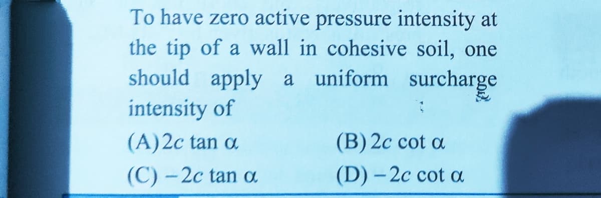 To have zero active pressure intensity at
the tip of a wall in cohesive soil, one
should apply a
intensity of
uniform surcharge
(A)2c tan a
(B) 2c cot a
(C) - 2c tan a
(D) - 2c cot a
