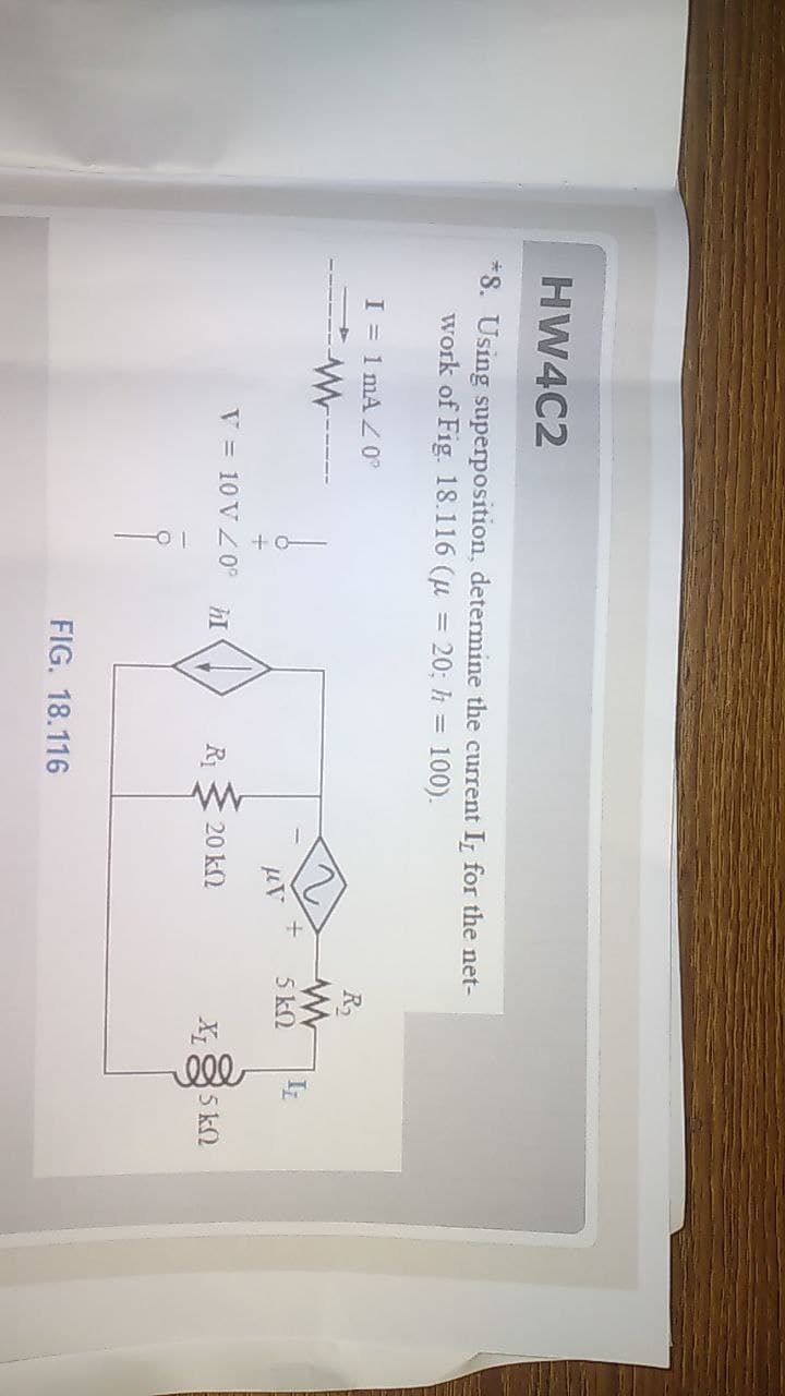 HW4C2
*S. Using superposition, determine the current I, for the net-
work of Fig. 18.116 (u = 20; h = 100).
I = 1 mA Z°
R
5 kN
V = 10 VZ0°
R1
20 k2
X
5 k2
FIG. 18.116
