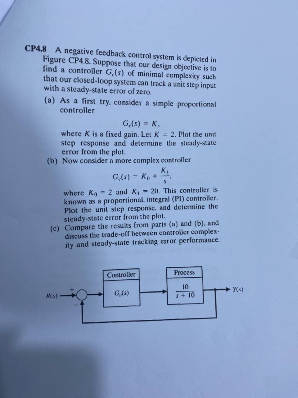 CP4.8 A negative feedback control system is depicted in
Figure CP4.8. Suppose that our design objective is to
find a controller G.(s) of minimal complexity such
that our closed-loop system can track a unit step input
with a steady-state error of zero.
(a) As a first try, consider a simple proportional
controller
G,(s) = K,
%3D
where K is a fixed gain. Let K = 2. Plot the unit
step response and determine the steady-state
error from the plot.
(b) Now consider a more complex controller
K,
G.(s) = K, +
%3D
= 2 and K1 = 20. This controller is
where Ko
known as a proportional, integral (PI) controller.
Plot the unit step response, and determine the
steady-state error from the plot.
(c) Compare the results from parts (a) and (b), and
discuss the trade-off between controller complex-
ity and steady-state tracking error performance.
Process
Controller
10
s+ 10
Y(s)
R(s)
G(s)
