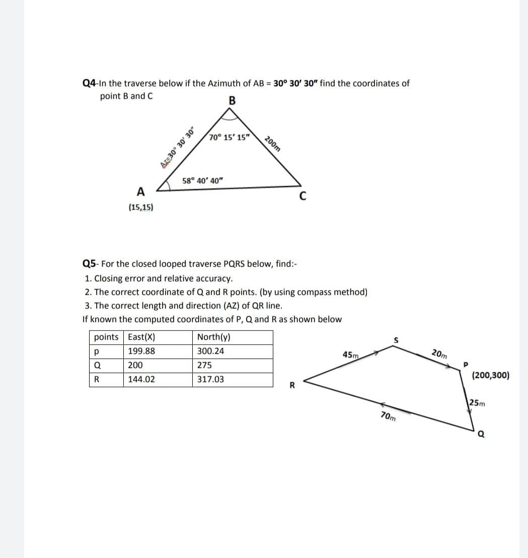 Q4-In the traverse below if the Azimuth of AB = 30° 30' 30" find the coordinates of
point B and C
70° 15' 15"
200m
58° 40' 40"
A
(15,15)
Q5- For the closed looped traverse PQRS below, find:-
1. Closing error and relative accuracy.
2. The correct coordinate of Q and R points. (by using compass method)
If known the computed coordinates of P, Q and R as shown below
North(y)
3. The correct length and direction (AZ) of QR Iline.
20m
points East(X)
45m
300.24
199.88
(200,300)
275
200
317.03
R
R
144.02
25m
70m
A30° 30' 30"
