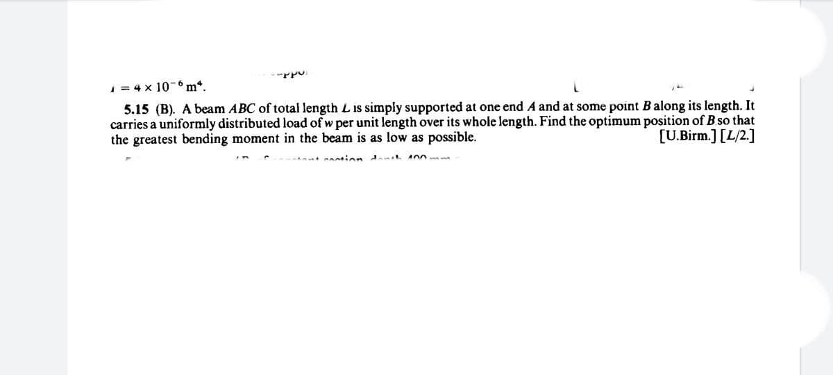 1 = 4 x 10-m*.
5.15 (B). A beam ABC of total length L is simply supported at one end A and at some point Balong its length. It
carries a uniformly distributed load of w per unit length over its whole length. Find the optimum position of B so that
the greatest bending moment in the beam is as low as possible.
[U.Birm.] [L/2.]
