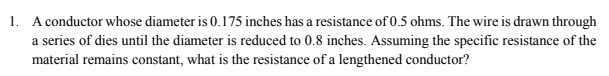 1. A conductor whose diameter is 0.175 inches has a resistance of 0.5 ohms. The wire is drawn through
a series of dies until the diameter is reduced to 0.8 inches. Assuming the specific resistance of the
material remains constant, what is the resistance of a lengthened conductor?
