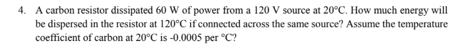 4. A carbon resistor dissipated 60 W of power from a 120 V source at 20°C. How much energy will
be dispersed in the resistor at 120°C if connected across the same source? Assume the temperature
coefficient of carbon at 20°C is -0.0005 per °C?
