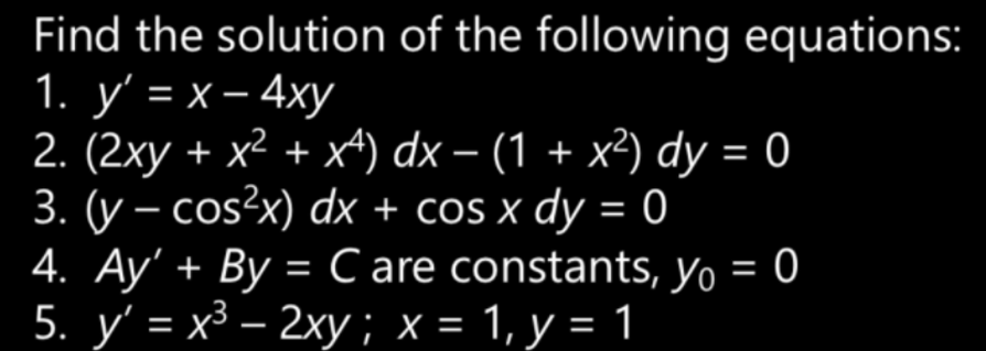 Find the solution of the following equations:
1. у' - х-4ху
2. (2xy + x² + x) dx – (1 + x²) dy = 0
3. (y – cos?x) dx + cos x dy = 0
4. Ay' + By = C are constants, yo = 0
5. y' = x³ – 2xy; x = 1, y = 1
%3D
