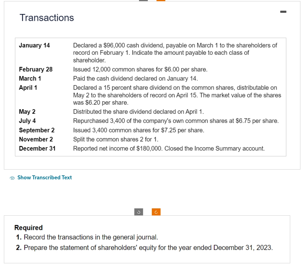 Transactions
January 14
February 28
March 1
April 1
May 2
July 4
September 2
November 2
December 31
Show Transcribed Text
Declared a $96,000 cash dividend, payable on March 1 to the shareholders of
record on February 1. Indicate the amount payable to each class of
shareholder.
Issued 12,000 common shares for $6.00 per share.
Paid the cash dividend declared on January 14.
Declared a 15 percent share dividend on the common shares, distributable on
May 2 to the shareholders of record on April 15. The market value of the shares
was $6.20 per share.
Distributed the share dividend declared on April 1.
Repurchased 3,400 of the company's own common shares at $6.75 per share.
Issued 3,400 common shares for $7.25 per share.
Split the common shares 2 for 1.
Reported net income of $180,000. Closed the Income Summary account.
Required
1. Record the transactions in the general journal.
2. Prepare the statement of shareholders' equity for the year ended December 31, 2023.