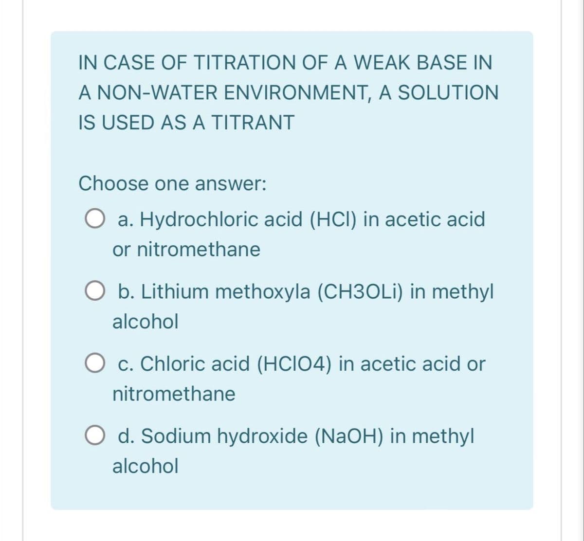 IN CASE OF TITRATION OF A WEAK BASE IN
A NON-WATER ENVIRONMENT, A SOLUTION
IS USED AS A TITRANT
Choose one answer:
a. Hydrochloric acid (HCI) in acetic acid
or nitromethane
b. Lithium methoxyla (CH3OLİ) in methyl
alcohol
O c. Chloric acid (HCIO4) in acetic acid or
nitromethane
d. Sodium hydroxide (NaOH) in methyl
alcohol
