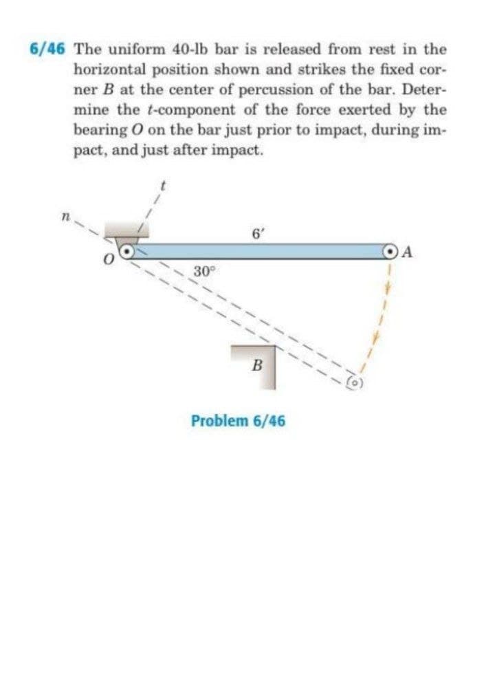 6/46 The uniform 40-lb bar is released from rest in the
horizontal position shown and strikes the fixed cor-
ner B at the center of percussion of the bar. Deter-
mine the t-component of the force exerted by the
bearing O on the bar just prior to impact, during im-
pact, and just after impact.
6'
OA
30°
B
Problem 6/46