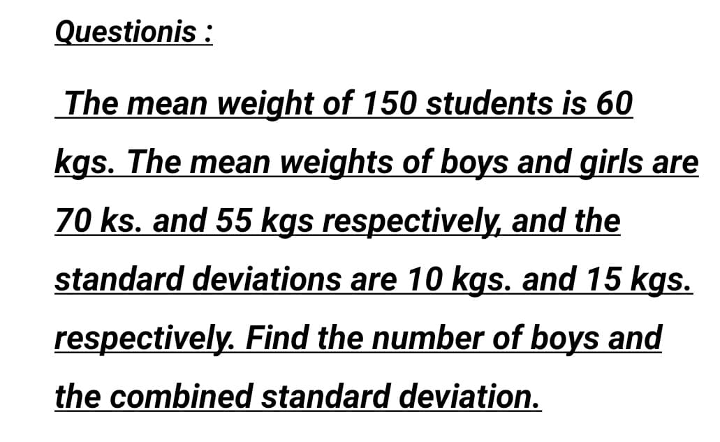 Questionis :
The mean weight of 150 students is 60
kgs. The mean weights of boys and girls are
70 ks. and 55 kgs respectively, and the
standard deviations are 10 kgs. and 15 kgs.
respectively. Find the number of boys and
the combined standard deviation.
