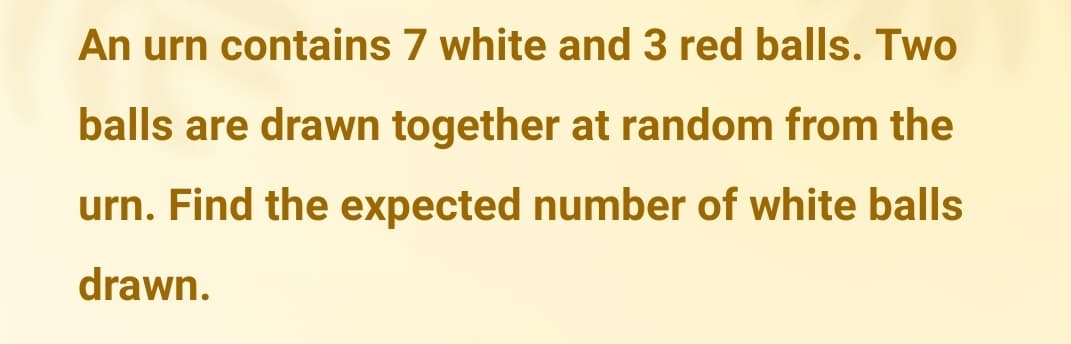 An urn contains 7 white and 3 red balls. Two
balls are drawn together at random from the
urn. Find the expected number of white balls
drawn.
