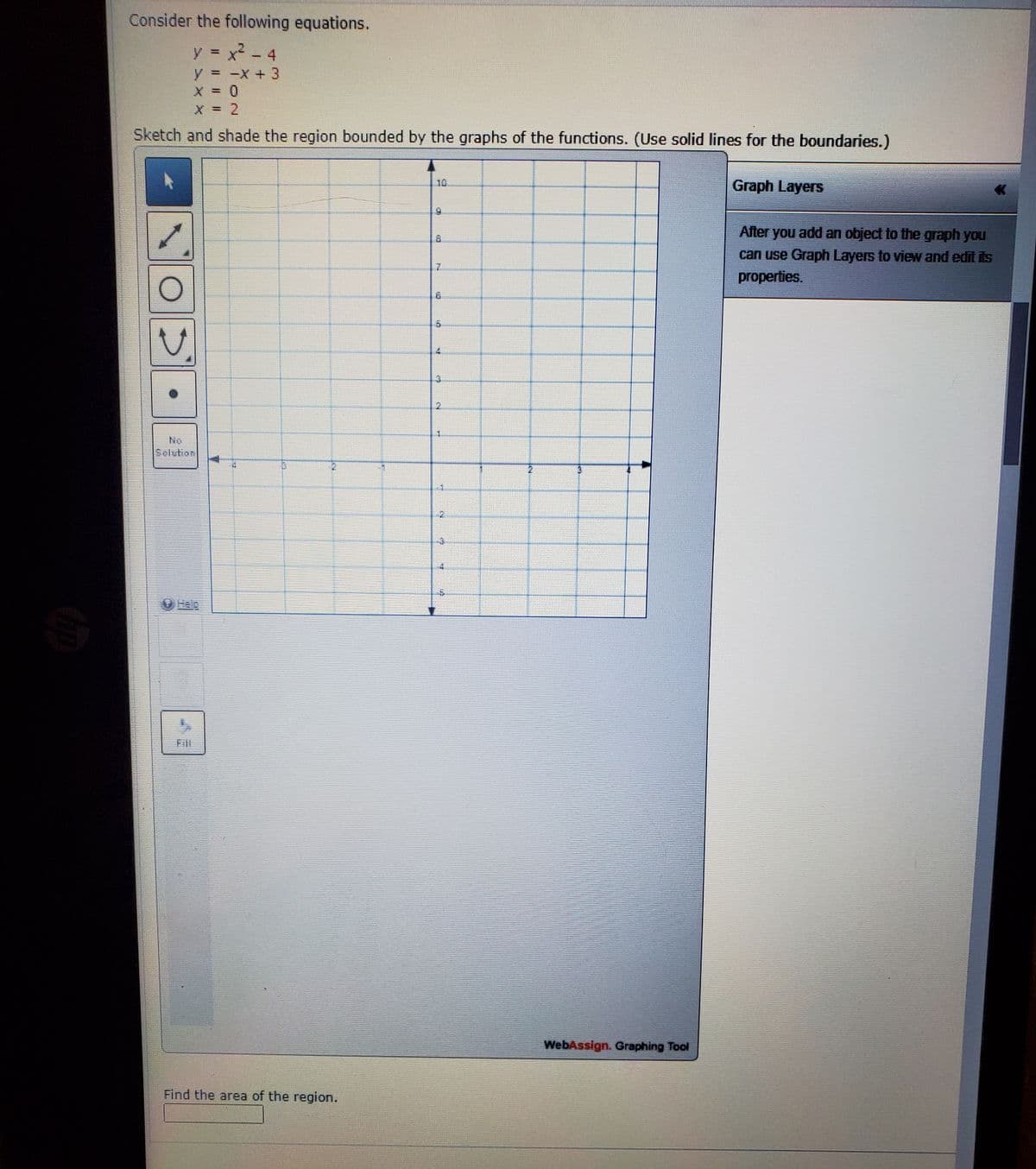 Consider the following equations.
y x - 4
%3D
y = -X + 3
X = 2
Sketch and shade the region bounded by the graphs of the functions. (Use solid lines for the boundaries.)
10
Graph Layers
After you add an object to the graph you
can use Graph Layers to view and edit its
properties.
2.
No
Selution
2.
Fill
WebAssign. Graphing Tool
Find the area of the region.
