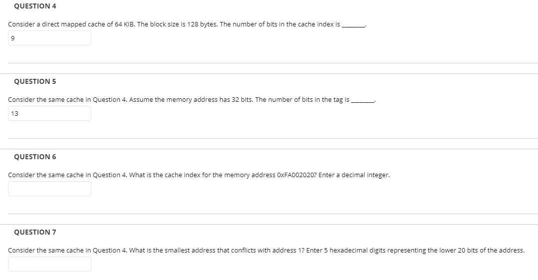 QUESTION 4
Consider a direct mapped cache of 64 KiB. The block size is 128 bytes. The number of bits in the cache index is
QUESTION 5
Consider the same cache in Question 4. Assume the memory address has 32 bits. The number of bits in the tag is
13
QUESTION 6
Consider the same cache in Question 4. What is the cache index for the memory address 0XFA002020? Enter a decimal integer.
QUESTION 7
Consider the same cache in Question 4. What is the smallest address that conflicts with address 1? Enter 5 hexadecimal digits representing the lower 20 bits of the address.
