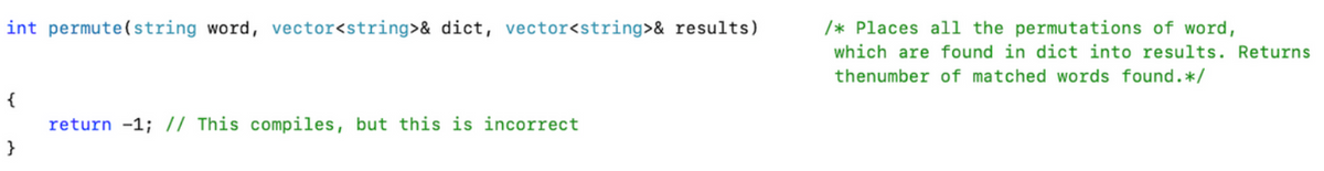 int permute(string word, vector<string>& dict, vector<string>& results)
/* Places al1 the permutations of word,
which are found in dict into results. Returns
thenumber of matched words found.*/
{
return -1; // This compiles, but this is incorrect
}
