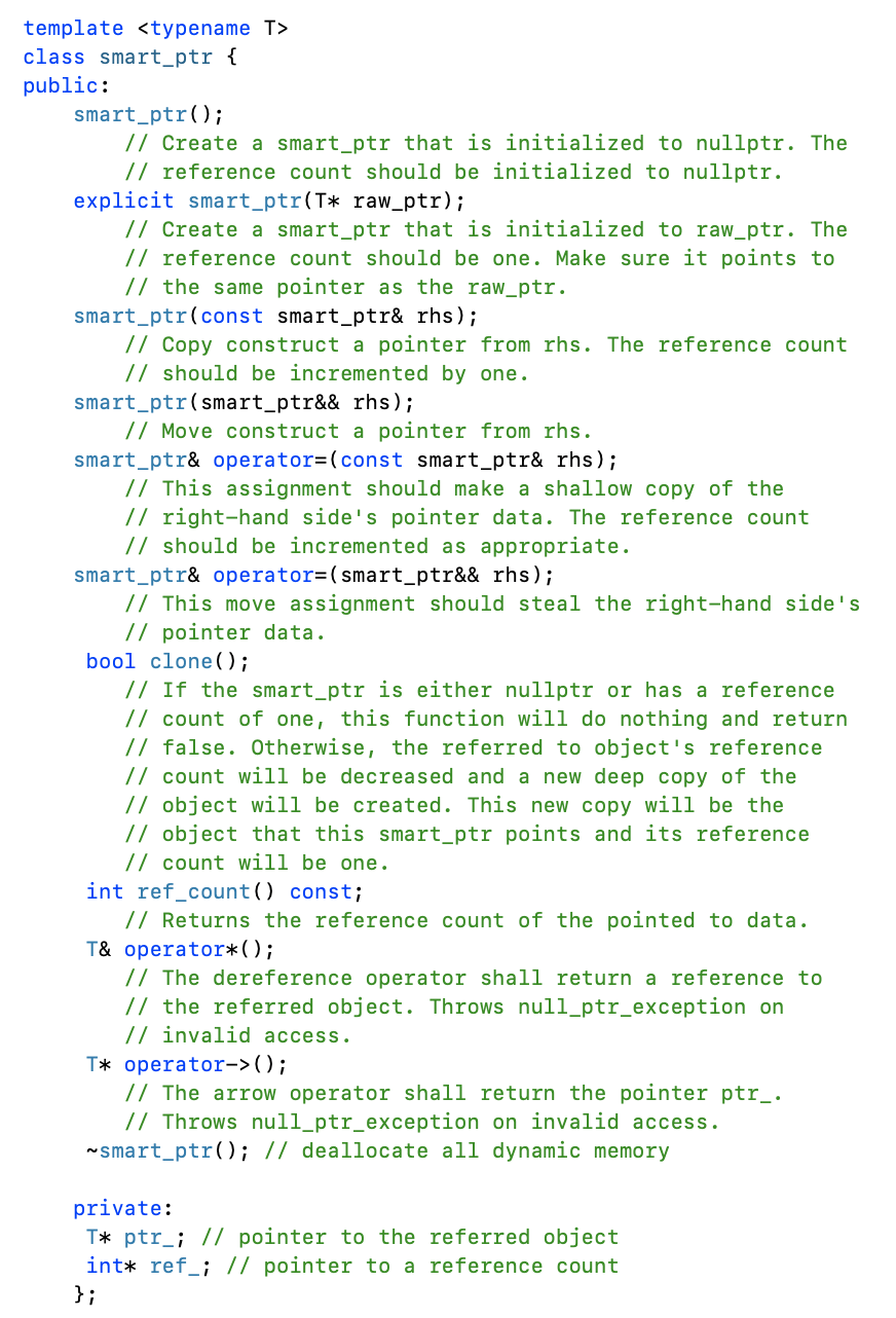 template <typename T>
class smart_ptr {
public:
smart_ptr();
// Create a smart_ptr that is initialized to nullptr. The
// reference count should be initialized to nullptr.
explicit smart_ptr(T* raw_ptr);
// Create a smart_ptr that is initialized to raw_ptr. The
// reference count should be one. Make sure it points to
// the same pointer as the raw_ptr.
smart_ptr(const smart_ptr& rhs);
// Copy construct a pointer from rhs. The reference count
// should be incremented by one.
smart_ptr(smart_ptr&& rhs);
// Move construct a pointer from rhs.
smart_ptr& operator=(const smart_ptr& rhs);
// This assignment should make a shallow copy of the
// right-hand side's pointer data. The reference count
// should be incremented as appropriate.
smart_ptr& operator=(smart_ptr&& rhs);
// This move assignment should steal the right-hand side's
// pointer data.
bool clone();
// If the smart_ptr is either nullptr or has a reference
// count of one, this function will do nothing and return
// false. Otherwise, the referred to object's reference
// count will be decreased and a new deep copy of the
// object will be created. This new copy will be the
// object that this smart_ptr points and its reference
// count will be one.
int ref_count() const;
// Returns the reference count of the pointed to data.
T& operator* ( );
// The dereference operator shall return a reference to
// the referred object. Throws null_ptr_exception on
// invalid access.
T* operator->();
// The arrow operator shall return the pointer ptr_.
// Throws null_ptr_exception on invalid access.
~smart_ptr(); // deallocate all dynamic memory
private:
T* ptr_; // pointer to the referred object
int* ref_; // pointer to a reference count
};
