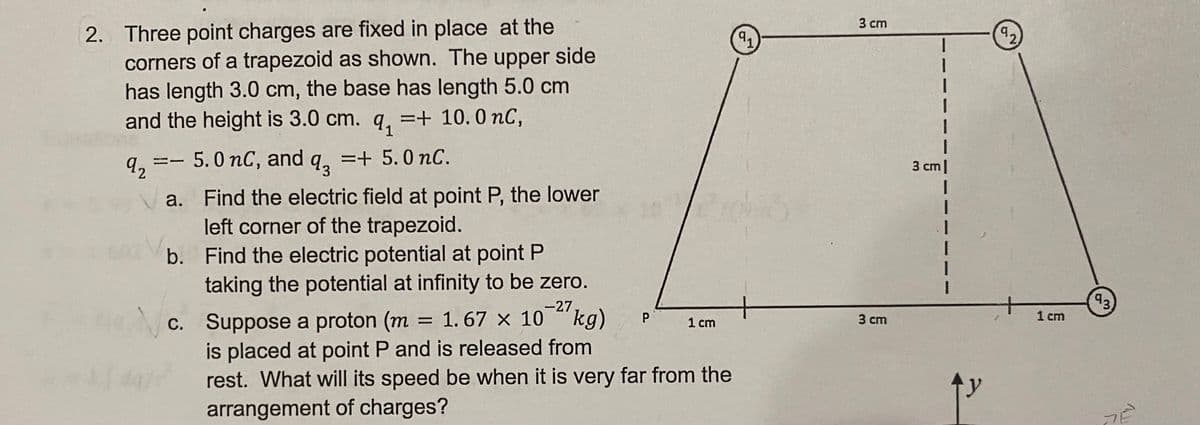 2. Three point charges are fixed in place at the
corners of a trapezoid as shown. The upper side
has length 3.0 cm, the base has length 5.0 cm
and the height is 3.0 cm. q, =+ 10.0 nC,
3 cm
92
5. 0 nC, and q, =+ 5.0 nC.
3 cm|
a. Find the electric field at point P, the lower
left corner of the trapezoid.
b. Find the electric potential at point P
taking the potential at infinity to be zero.
-27
= 1. 67 × 10 kg)
c. Suppose a proton (m
is placed at point P and is released from
rest. What will its speed be when it is very far from the
arrangement of charges?
P
1 cm
3 ст
1 cm
3.
