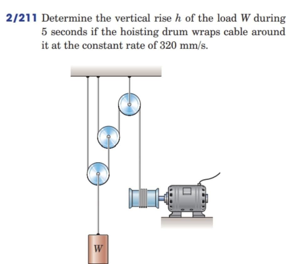 2/211 Determine the vertical rise h of the load W during
5 seconds if the hoisting drum wraps cable around
it at the constant rate of 320 mm/s.
W