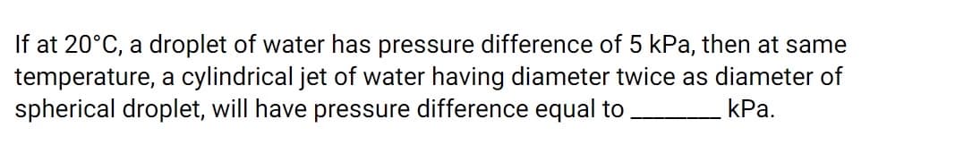 If at 20°C, a droplet of water has pressure difference of 5 kPa, then at same
temperature, a cylindrical jet of water having diameter twice as diameter of
spherical droplet, will have pressure difference equal to
КРа.
