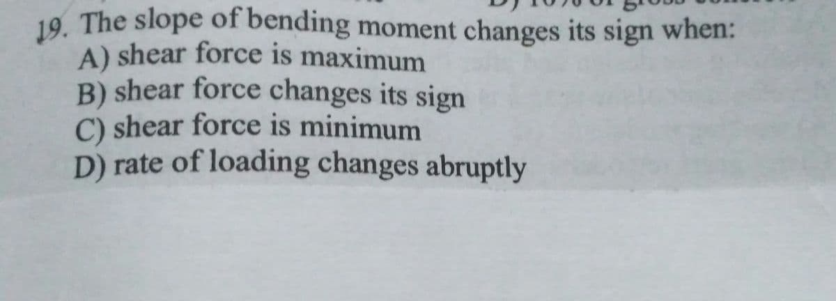 19. The slope of bending moment changes its sign when:
A) shear force is maximum
B) shear force changes its sign
C) shear force is minimum
D) rate of loading changes abruptly
