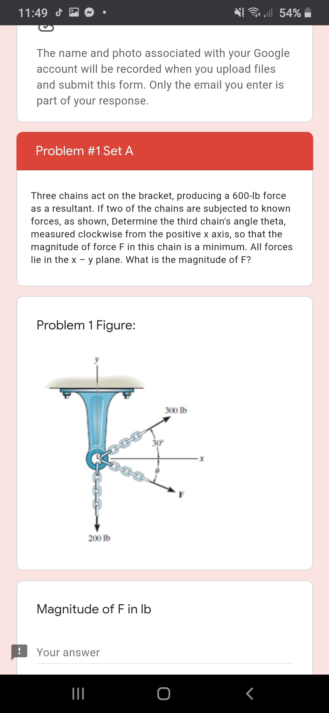 11:49 d
all 54%
The name and photo associated with your Google
account will be recorded when you upload files
and submit this form. Only the email you enter is
part of your response.
Problem #1 Set A
Three chains act on the bracket, producing a 600-lb force
as a resultant. If two of the chains are subjected to known
forces, as shown, Determine the third chain's angle theta,
measured clockwise from the positive x axis, so that the
magnitude of force F in this chain is a minimum. All forces
lie in the x - y plane. What is the magnitude of F?
Problem 1 Figure:
300 lb
30°
200 lb
Magnitude of F in Ib
Your answer
