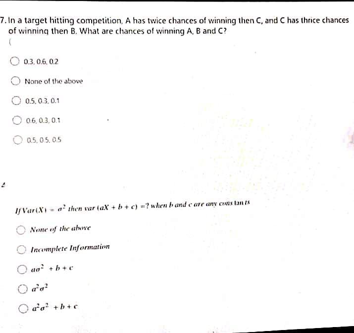 7.In a target hitting competition, A has twice chances of winning then C, and C has thrice chances
of winning then B. What are chances of winning A, B and C?
0.3, 0.6, 0.2
None of the above
O 0.5. 0.3. 0.1
O 0.6, 0.3, 0.1
0.5. 05.0.5
If Var(X)
a' then var (aX + b + c) =? when b and c are any cons tan is
None of the above
Incomplete Information
O aa +b + c
O aa? +b + c
